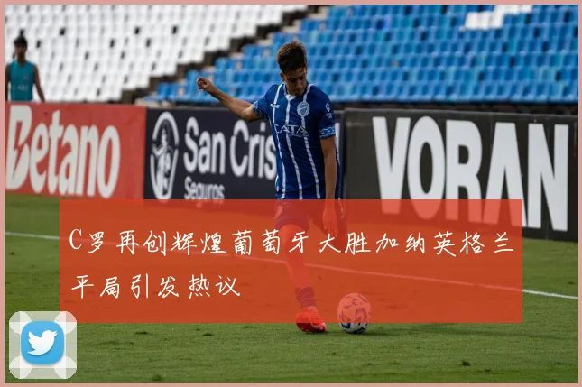C罗再创辉煌葡萄牙大胜加纳英格兰平局引发热议