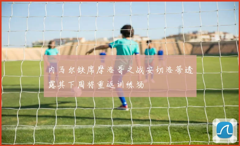 内马尔缺席摩洛哥之战安切洛蒂透露其下周将重返训练场