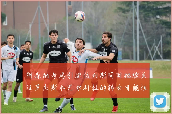 阿森纳考虑引进佐利斯同时继续关注罗杰斯和巴尔科拉的转会可能性
