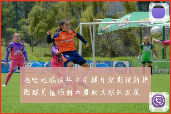 老哈达威谈热火引援计划期待新拼图球员能顺利加盟助力球队发展