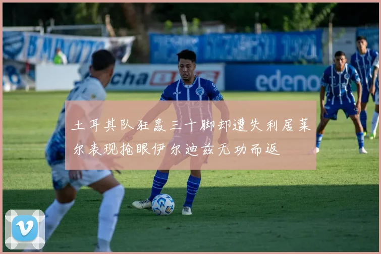 土耳其队狂轰三十脚却遭失利居莱尔表现抢眼伊尔迪兹无功而返