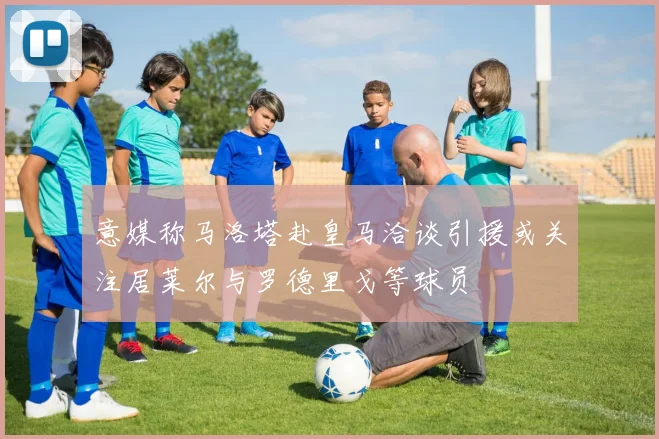 意媒称马洛塔赴皇马洽谈引援或关注居莱尔与罗德里戈等球员
