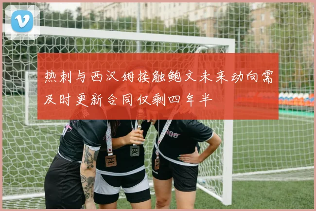 热刺与西汉姆接触鲍文未来动向需及时更新合同仅剩四年半