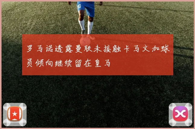 罗马诺透露曼联未接触卡马文加球员倾向继续留在皇马