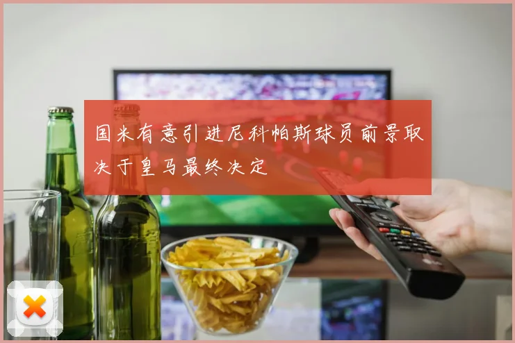 国米有意引进尼科帕斯球员前景取决于皇马最终决定