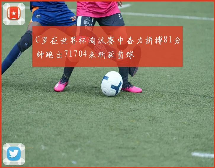 C罗在世界杯淘汰赛中奋力拼搏81分钟跑出71704米斩获首球