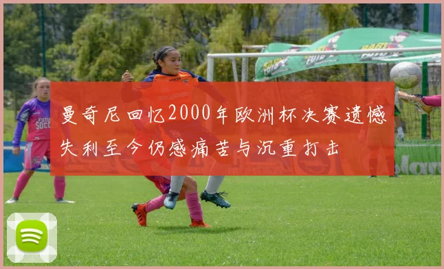 曼奇尼回忆2000年欧洲杯决赛遗憾失利至今仍感痛苦与沉重打击