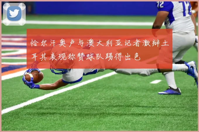 恰尔汗奥卢与澳大利亚记者激辩土耳其表现称赞球队踢得出色