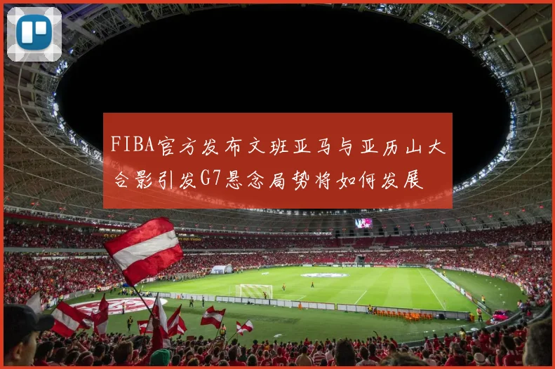 FIBA官方发布文班亚马与亚历山大合影引发G7悬念局势将如何发展