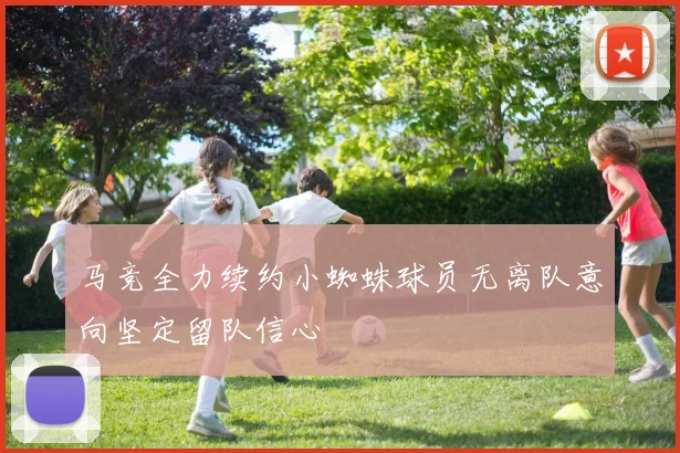 马竞全力续约小蜘蛛球员无离队意向坚定留队信心