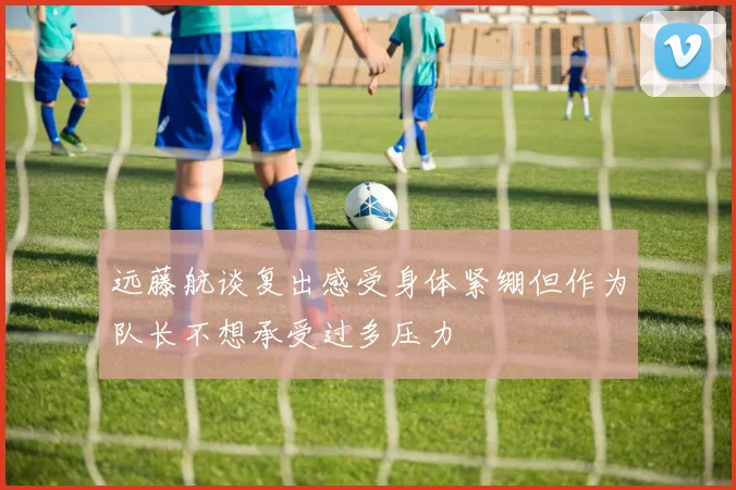 远藤航谈复出感受身体紧绷但作为队长不想承受过多压力