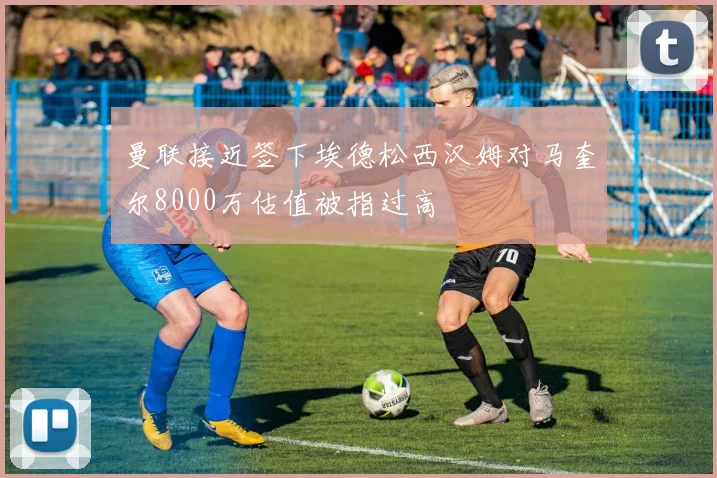 曼联接近签下埃德松西汉姆对马奎尔8000万估值被指过高